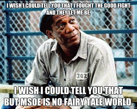 I wish I could tell you that I fought the good fight and they let me be. I wish I could tell you that  
but MSOE is no fairy tale world. - I wish I could tell you that I fought the good fight and they let me be. I wish I could tell you that  
but MSOE is no fairy tale world.  Shawshank Redemption