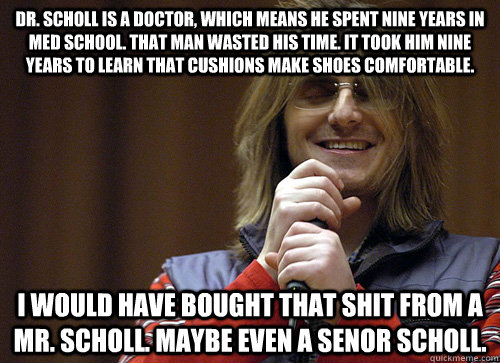 Dr. Scholl is a doctor, which means he spent nine years in med school. That man wasted his time. It took him nine years to learn that cushions make shoes comfortable. I would have bought that shit from a Mr. Scholl. Maybe even a Senor Scholl. - Dr. Scholl is a doctor, which means he spent nine years in med school. That man wasted his time. It took him nine years to learn that cushions make shoes comfortable. I would have bought that shit from a Mr. Scholl. Maybe even a Senor Scholl.  Mitch Hedberg Meme