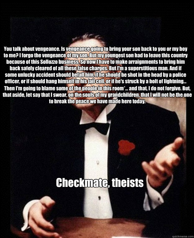 You talk about vengeance. Is vengeance going to bring your son back to you or my boy to me? I forgo the vengeance of my son. But my youngest son had to leave this country because of this Sollozzo business. So now I have to make arraignments to bring him b - You talk about vengeance. Is vengeance going to bring your son back to you or my boy to me? I forgo the vengeance of my son. But my youngest son had to leave this country because of this Sollozzo business. So now I have to make arraignments to bring him b  Godfather