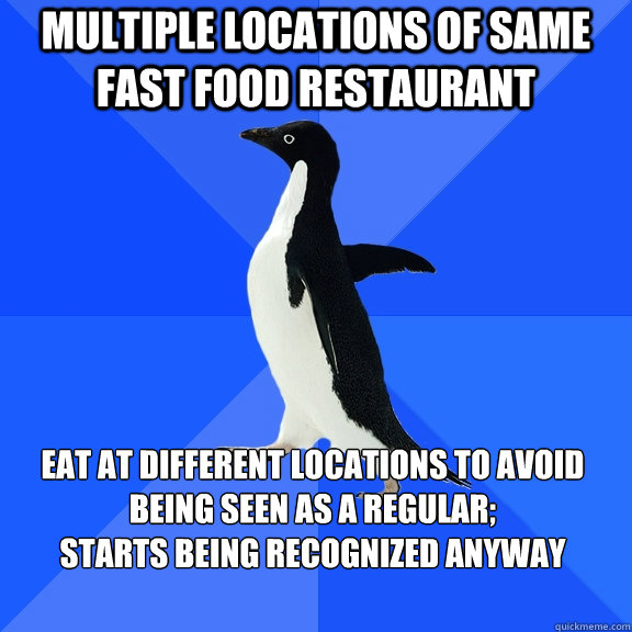 Multiple locations of same fast food restaurant Eat at different locations to avoid being seen as a regular; 
starts being recognized anyway    Socially Awkward Penguin