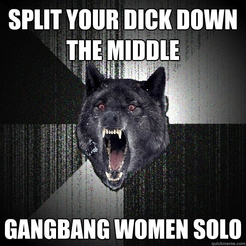 split your dick down the middle gangbang women solo  Insanity Wolf