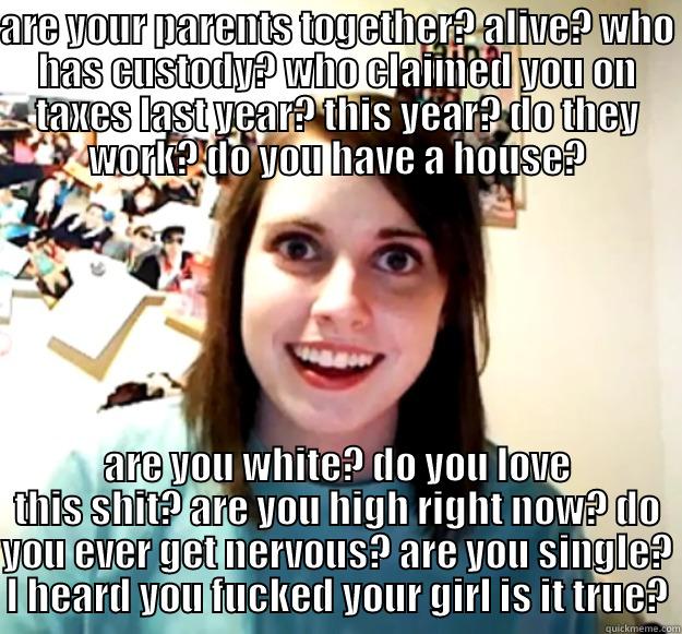 ARE YOUR PARENTS TOGETHER? ALIVE? WHO HAS CUSTODY? WHO CLAIMED YOU ON TAXES LAST YEAR? THIS YEAR? DO THEY WORK? DO YOU HAVE A HOUSE? ARE YOU WHITE? DO YOU LOVE THIS SHIT? ARE YOU HIGH RIGHT NOW? DO YOU EVER GET NERVOUS? ARE YOU SINGLE? I HEARD YOU FUCKED YOUR GIRL IS IT TRUE? Overly Attached Girlfriend