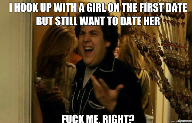 I hook up with a girl on the first date but still want to date her FUCK ME, RIGHT? - I hook up with a girl on the first date but still want to date her FUCK ME, RIGHT?  fuck me right
