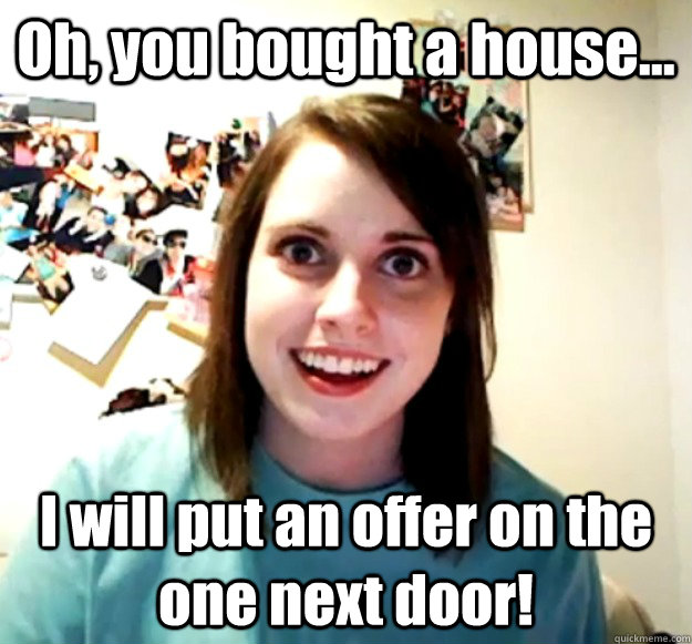 Oh, you bought a house... I will put an offer on the one next door!  Overly Attached Girlfriend