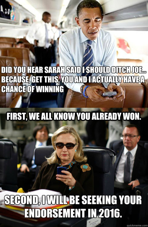 Did you hear Sarah said I should ditch Joe... Because, get this, you and I ACTUALLY have a chance of winning First, we all know you already won. Second, I will be seeking your endorsement in 2016.  - Did you hear Sarah said I should ditch Joe... Because, get this, you and I ACTUALLY have a chance of winning First, we all know you already won. Second, I will be seeking your endorsement in 2016.   Texts From Hillary