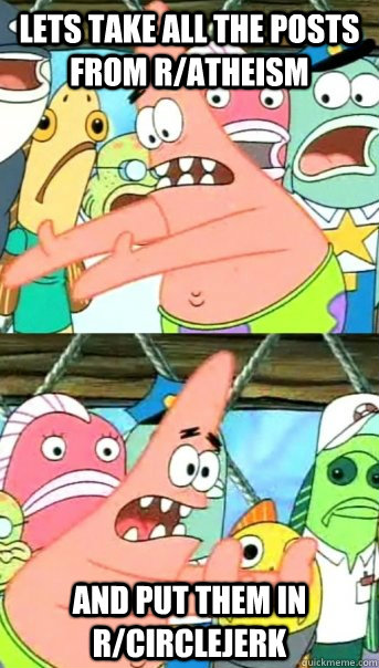 Lets take all the posts from r/atheism and put them in r/circlejerk  Push it somewhere else Patrick