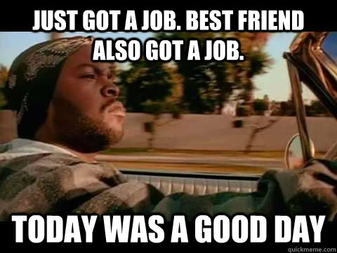 Just got a job. Best friend also got a job. TODAY WAS A GOOD DAY  ice cube good day