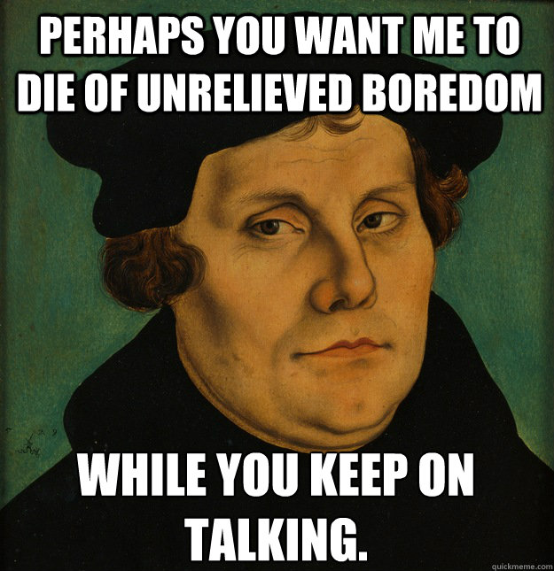 Perhaps you want me to die of unrelieved boredom while you keep on talking.  Martin Luther