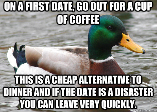 On a first date, go out for a cup of coffee This is a cheap alternative to dinner and if the date is a disaster you can leave very quickly.  Actual Advice Mallard