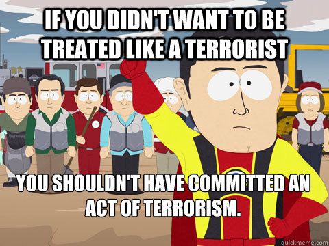 If you didn't want to be treated like a terrorist You shouldn't have committed an act of terrorism. - If you didn't want to be treated like a terrorist You shouldn't have committed an act of terrorism.  Captain Hindsight