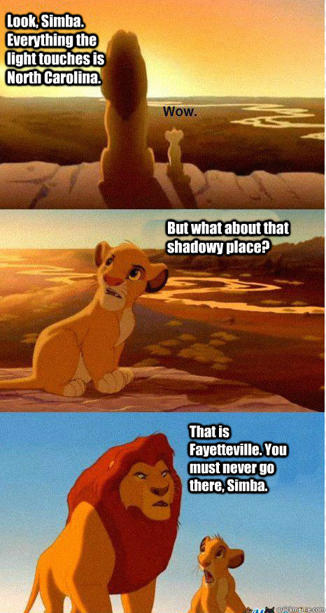 Look, Simba. Everything the light touches is North Carolina. But what about that shadowy place? That is Fayetteville. You must never go there, Simba.  Mufasa and Simba