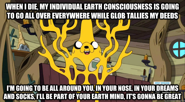 When I die, my individual earth consciousness is going to go all over everywhere while Glob tallies my deeds I'm going to be all around you, In your nose, in your dreams and socks, I'll be part of your earth mind, it's gonna be great - When I die, my individual earth consciousness is going to go all over everywhere while Glob tallies my deeds I'm going to be all around you, In your nose, in your dreams and socks, I'll be part of your earth mind, it's gonna be great  Cosmic Jake