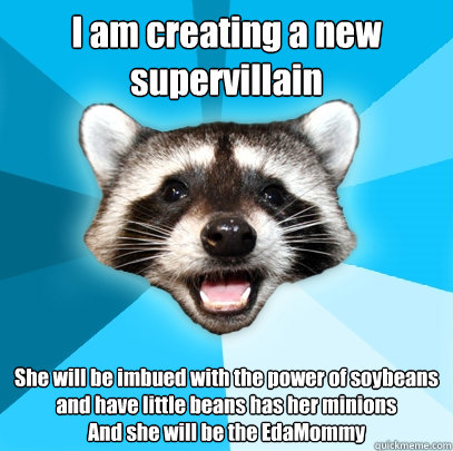 I am creating a new supervillain She will be imbued with the power of soybeans and have little beans has her minions
And she will be the EdaMommy - I am creating a new supervillain She will be imbued with the power of soybeans and have little beans has her minions
And she will be the EdaMommy  Lame Pun Coon