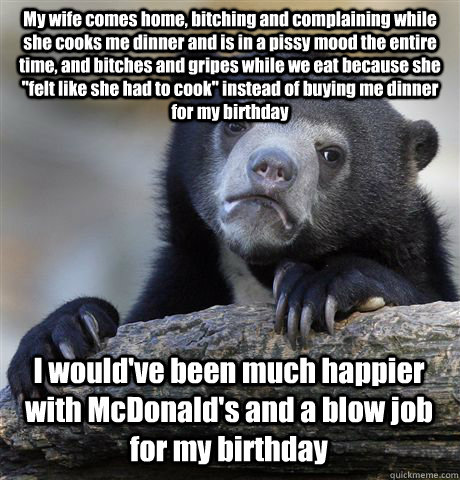My wife comes home, bitching and complaining while she cooks me dinner and is in a pissy mood the entire time, and bitches and gripes while we eat because she 