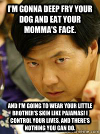 I'm gonna deep fry your dog and eat your momma's face. And I'm going to wear your little brother's skin like pajamas! I control your lives, and there's nothing you can do.  - I'm gonna deep fry your dog and eat your momma's face. And I'm going to wear your little brother's skin like pajamas! I control your lives, and there's nothing you can do.   Senor Chang