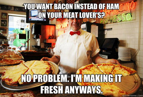 You want bacon instead of ham
on your meat lover's? no problem. i'm making it 
fresh anyways. - You want bacon instead of ham
on your meat lover's? no problem. i'm making it 
fresh anyways.  Good Guy Local Pizza Shop Owner
