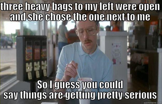 THREE HEAVY BAGS TO MY LEFT WERE OPEN AND SHE CHOSE THE ONE NEXT TO ME SO I GUESS YOU COULD SAY THINGS ARE GETTING PRETTY SERIOUS Things are getting pretty serious