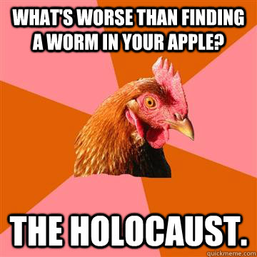 What's worse than finding a worm in your apple? The Holocaust.  Anti-Joke Chicken