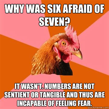 why was six afraid of seven? it wasn't. numbers are not sentient or tangible and thus are incapable of feeling fear.  Anti-Joke Chicken