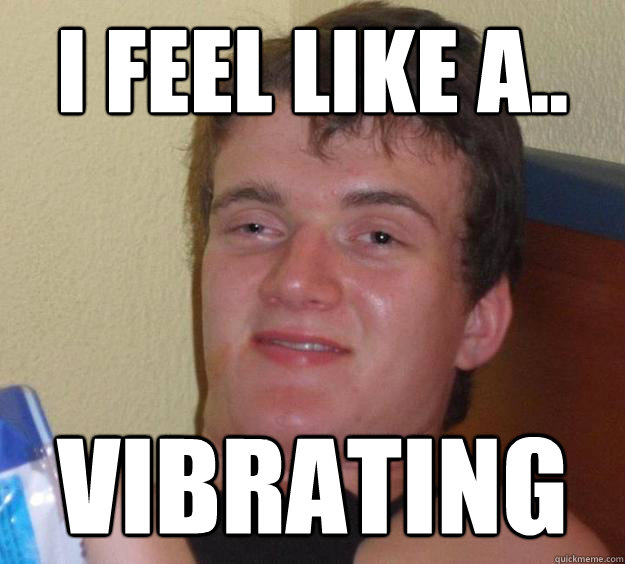 I feel like a.. Vibrating  10 Guy