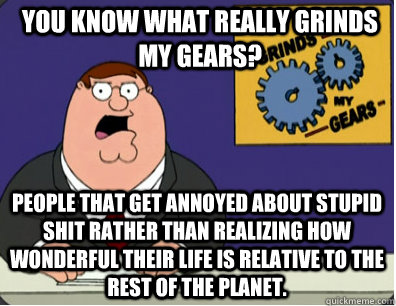 you know what really grinds my gears? people that get annoyed about stupid shit rather than realizing how wonderful their life is relative to the rest of the planet.  Grinds my gears