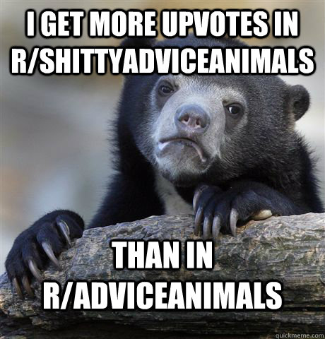 I get more upvotes in r/shittyadviceanimals than in r/adviceanimals  Confession Bear