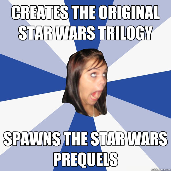 Creates the original star wars trilogy spawns the Star Wars prequels  Annoying Facebook Girl