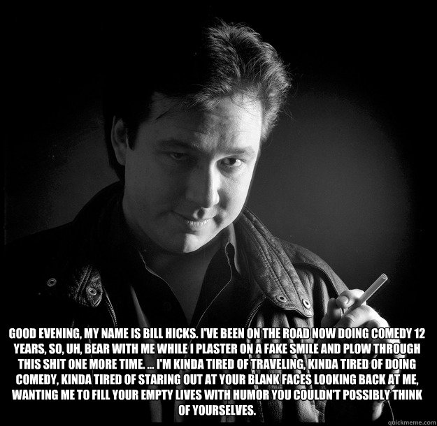 Good evening, my name is Bill Hicks. I've been on the road now doing comedy 12 years, so, uh, bear with me while I plaster on a fake smile and plow through this shit one more time. … I'm kinda tired of traveling, kinda tired of doing comedy, kinda t  Bill Hicks