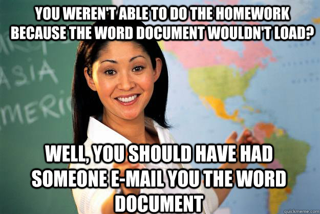 You weren't able to do the homework because the word document wouldn't load? Well, you should have had someone e-mail you the word document  Unhelpful High School Teacher