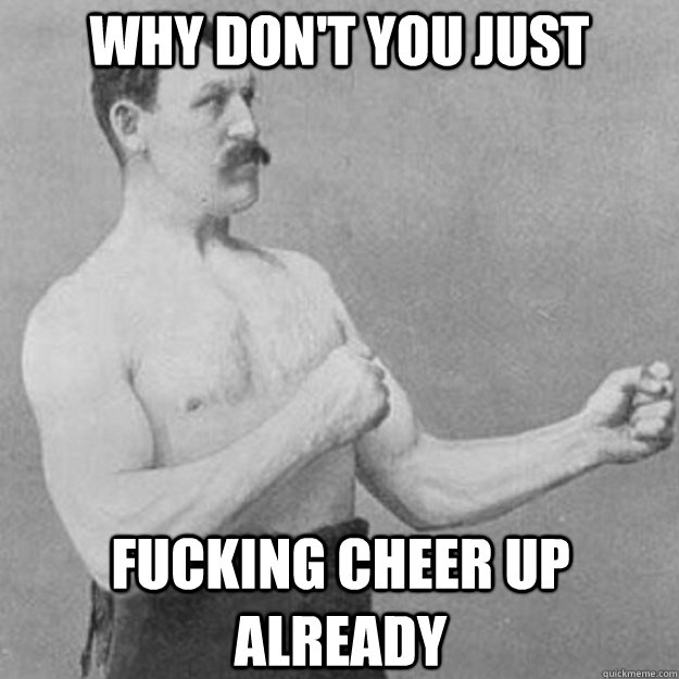 why don't you just fucking cheer up already  overly manly man