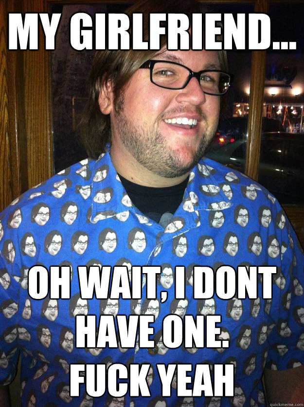 my girlfriend... oh wait, I dont have one. 
fuck yeah  Happy Forever Alone