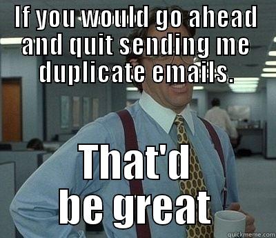 If you could quit sending me duplicate emails - IF YOU WOULD GO AHEAD AND QUIT SENDING ME DUPLICATE EMAILS. THAT'D BE GREAT Bill Lumbergh