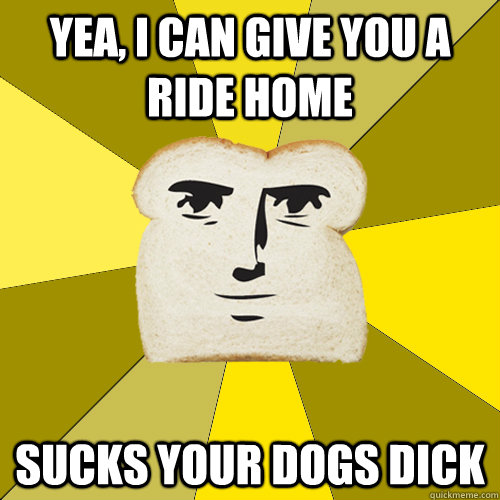 Yea, I can give you a ride home SUCKS YOUR DOGS DICK  Breadfriend