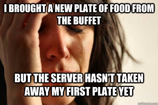 I brought a new plate of food from the buffet but the server hasn't taken away my first plate yet  First World Problems