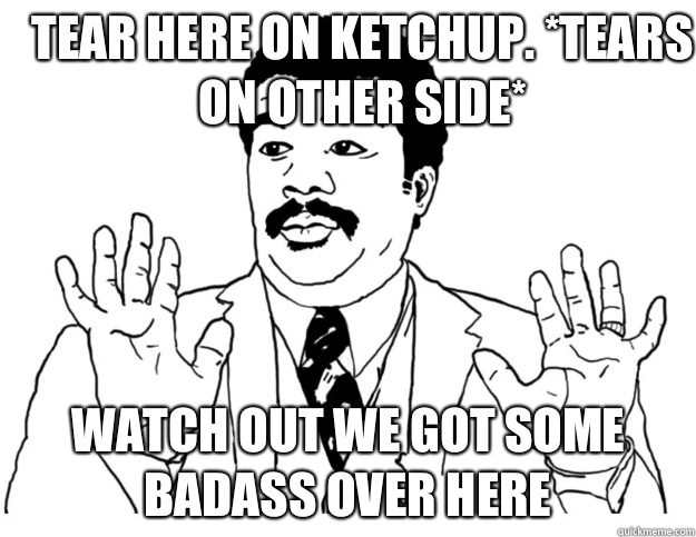 Tear here on ketchup. *tears on other side* Watch out we got some badass over here  Watch out we got a badass over here