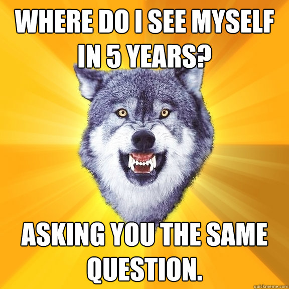 Where do I see myself in 5 years? Asking you the same question.  Courage Wolf