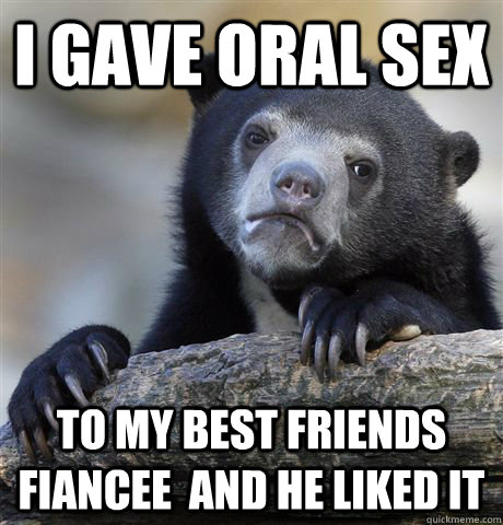 I gave oral sex  To my best friends fiancee  and he liked it  Confession Bear