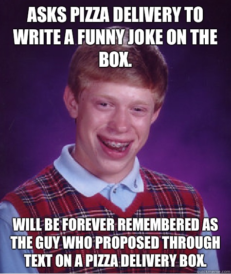 Asks pizza delivery to write a funny joke on the box.  Will be forever remembered as the guy who proposed through text on a pizza delivery box.   Bad Luck Brian