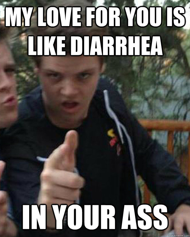 my love for you is like diarrhea in your ass  