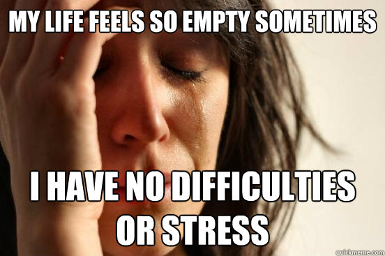 my life feels so empty sometimes i have no difficulties or stress  First World Problems