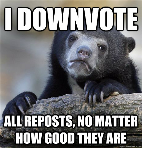 I downvote all reposts, no matter how good they are  Confession Bear