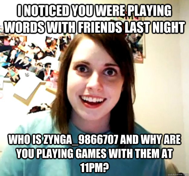 I noticed you were playing Words with Friends last night Who is Zynga_9866707 and why are you playing games with them at 11pm?  Overly Attached Girlfriend