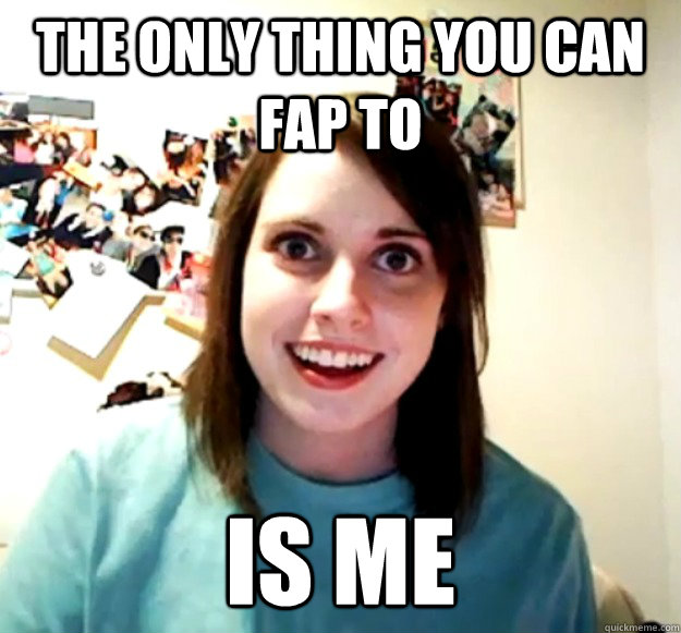 The only thing you can fap to is me  Overly Attached Girlfriend