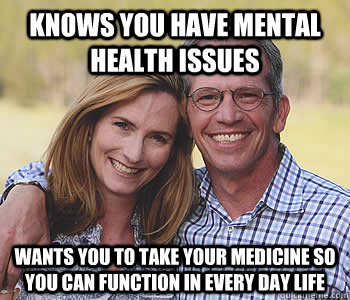 Knows you have mental health issues wants you to take your medicine so you can function in every day life  Good guy parents
