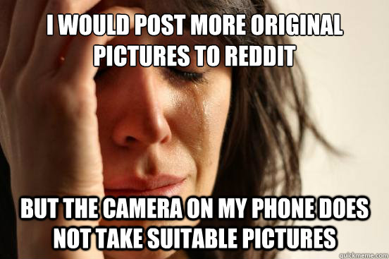 I would post more original pictures to Reddit but the camera on my phone does not take suitable pictures  First World Problems