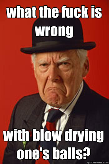 what the fuck is wrong with blow drying one's balls? - what the fuck is wrong with blow drying one's balls?  Pissed old guy