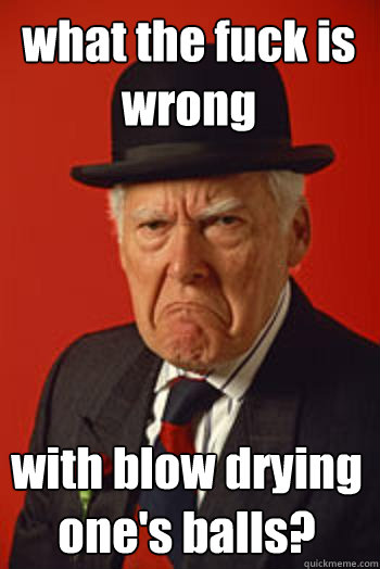 what the fuck is wrong with blow drying one's balls?  Pissed old guy