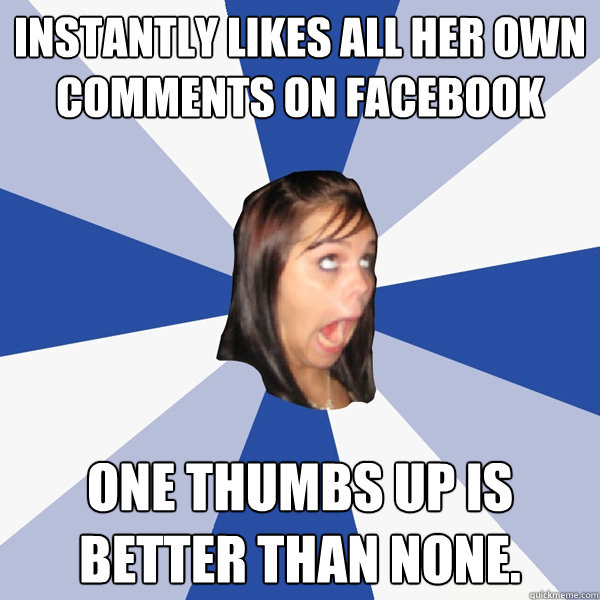instantly likes all her own comments on facebook one thumbs up is better than none.  Annoying Facebook Girl