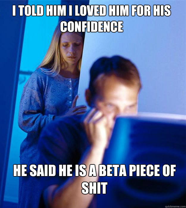 I told him I loved him for his confidence he said he is a beta piece of shit  Redditors Wife