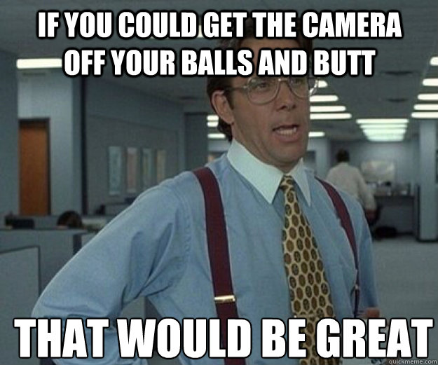if you could get the camera off your balls and butt THAT WOULD BE GREAT  that would be great